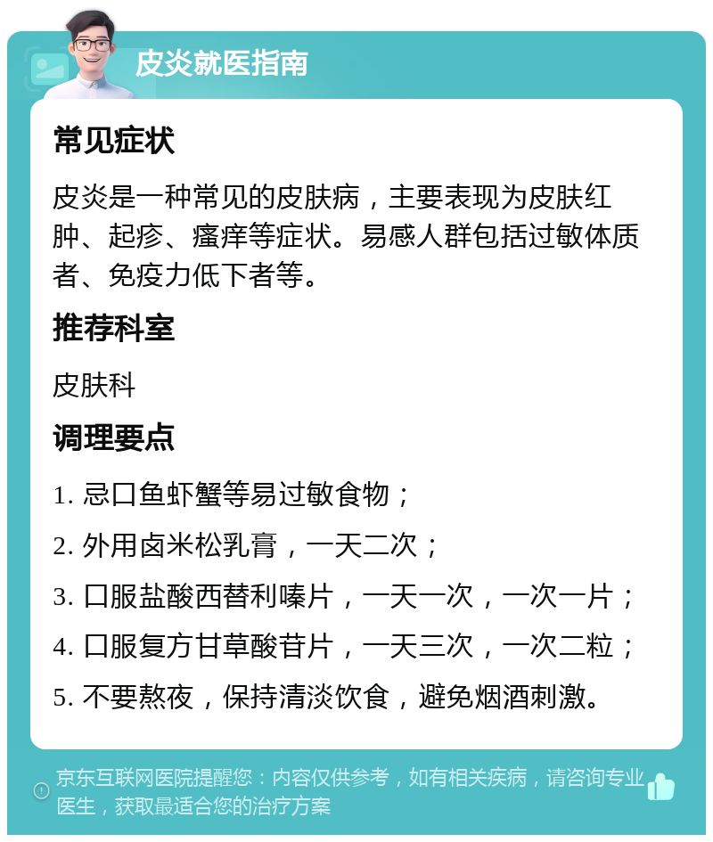 皮炎就医指南 常见症状 皮炎是一种常见的皮肤病，主要表现为皮肤红肿、起疹、瘙痒等症状。易感人群包括过敏体质者、免疫力低下者等。 推荐科室 皮肤科 调理要点 1. 忌口鱼虾蟹等易过敏食物； 2. 外用卤米松乳膏，一天二次； 3. 口服盐酸西替利嗪片，一天一次，一次一片； 4. 口服复方甘草酸苷片，一天三次，一次二粒； 5. 不要熬夜，保持清淡饮食，避免烟酒刺激。