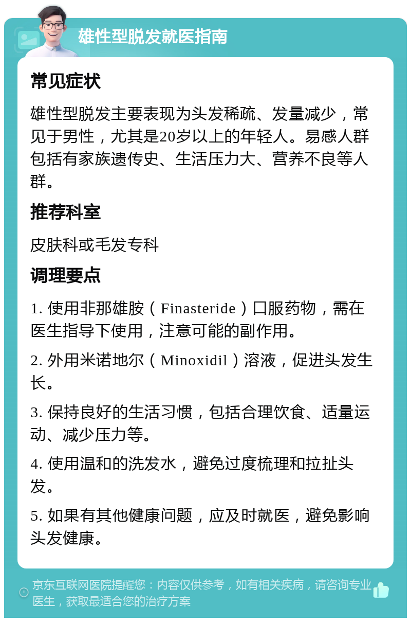 雄性型脱发就医指南 常见症状 雄性型脱发主要表现为头发稀疏、发量减少，常见于男性，尤其是20岁以上的年轻人。易感人群包括有家族遗传史、生活压力大、营养不良等人群。 推荐科室 皮肤科或毛发专科 调理要点 1. 使用非那雄胺（Finasteride）口服药物，需在医生指导下使用，注意可能的副作用。 2. 外用米诺地尔（Minoxidil）溶液，促进头发生长。 3. 保持良好的生活习惯，包括合理饮食、适量运动、减少压力等。 4. 使用温和的洗发水，避免过度梳理和拉扯头发。 5. 如果有其他健康问题，应及时就医，避免影响头发健康。