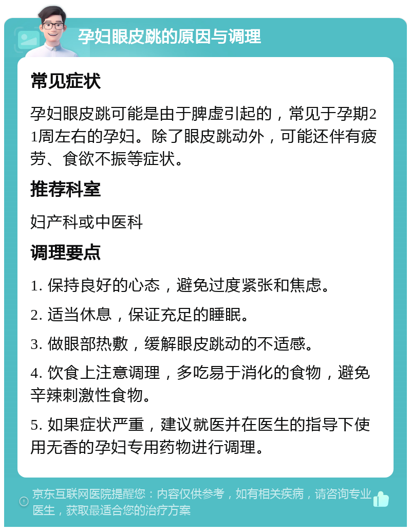 孕妇眼皮跳的原因与调理 常见症状 孕妇眼皮跳可能是由于脾虚引起的，常见于孕期21周左右的孕妇。除了眼皮跳动外，可能还伴有疲劳、食欲不振等症状。 推荐科室 妇产科或中医科 调理要点 1. 保持良好的心态，避免过度紧张和焦虑。 2. 适当休息，保证充足的睡眠。 3. 做眼部热敷，缓解眼皮跳动的不适感。 4. 饮食上注意调理，多吃易于消化的食物，避免辛辣刺激性食物。 5. 如果症状严重，建议就医并在医生的指导下使用无香的孕妇专用药物进行调理。