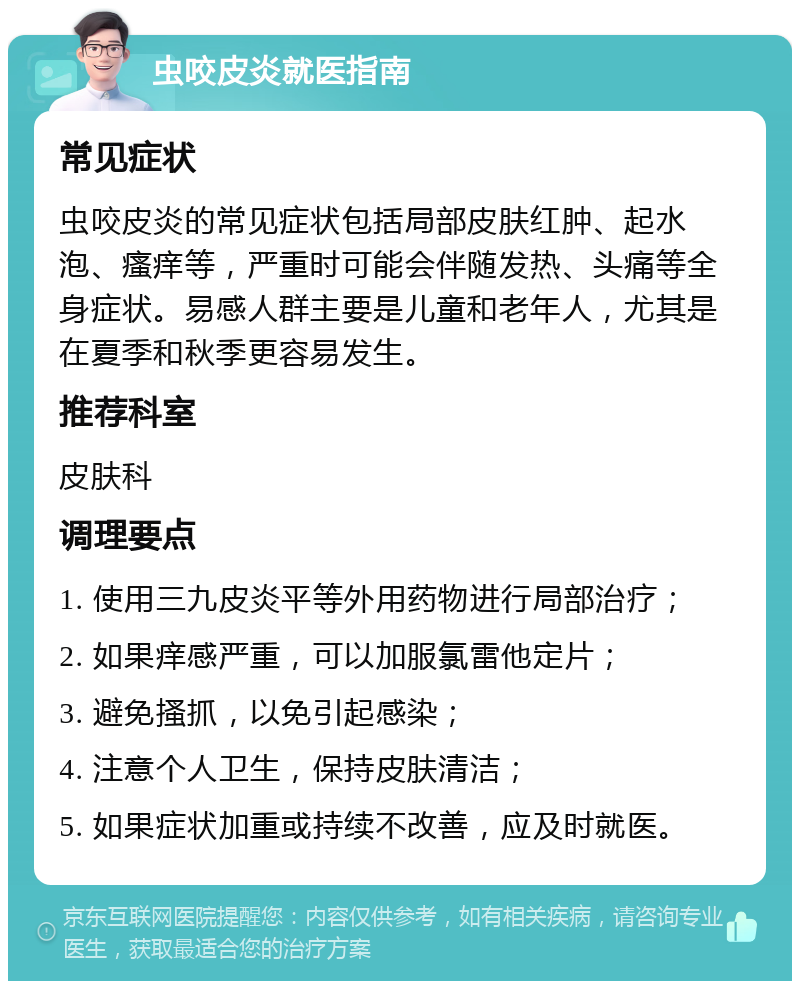 虫咬皮炎就医指南 常见症状 虫咬皮炎的常见症状包括局部皮肤红肿、起水泡、瘙痒等，严重时可能会伴随发热、头痛等全身症状。易感人群主要是儿童和老年人，尤其是在夏季和秋季更容易发生。 推荐科室 皮肤科 调理要点 1. 使用三九皮炎平等外用药物进行局部治疗； 2. 如果痒感严重，可以加服氯雷他定片； 3. 避免搔抓，以免引起感染； 4. 注意个人卫生，保持皮肤清洁； 5. 如果症状加重或持续不改善，应及时就医。