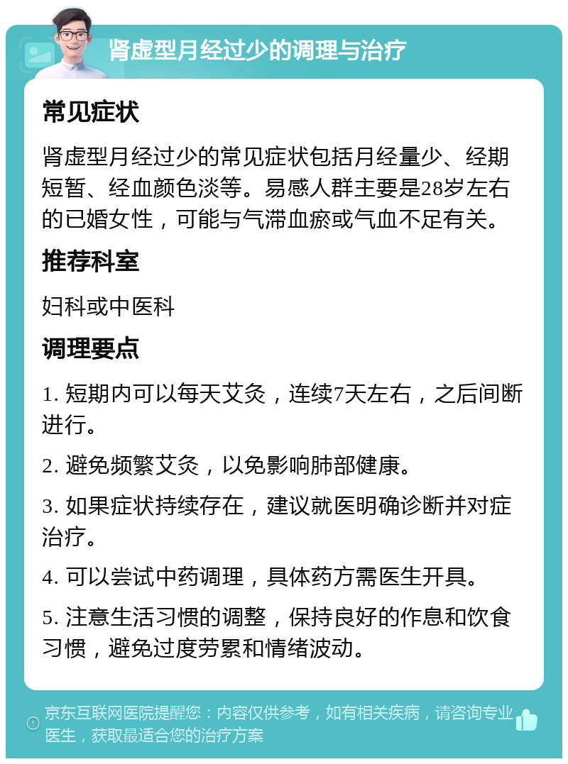 肾虚型月经过少的调理与治疗 常见症状 肾虚型月经过少的常见症状包括月经量少、经期短暂、经血颜色淡等。易感人群主要是28岁左右的已婚女性，可能与气滞血瘀或气血不足有关。 推荐科室 妇科或中医科 调理要点 1. 短期内可以每天艾灸，连续7天左右，之后间断进行。 2. 避免频繁艾灸，以免影响肺部健康。 3. 如果症状持续存在，建议就医明确诊断并对症治疗。 4. 可以尝试中药调理，具体药方需医生开具。 5. 注意生活习惯的调整，保持良好的作息和饮食习惯，避免过度劳累和情绪波动。