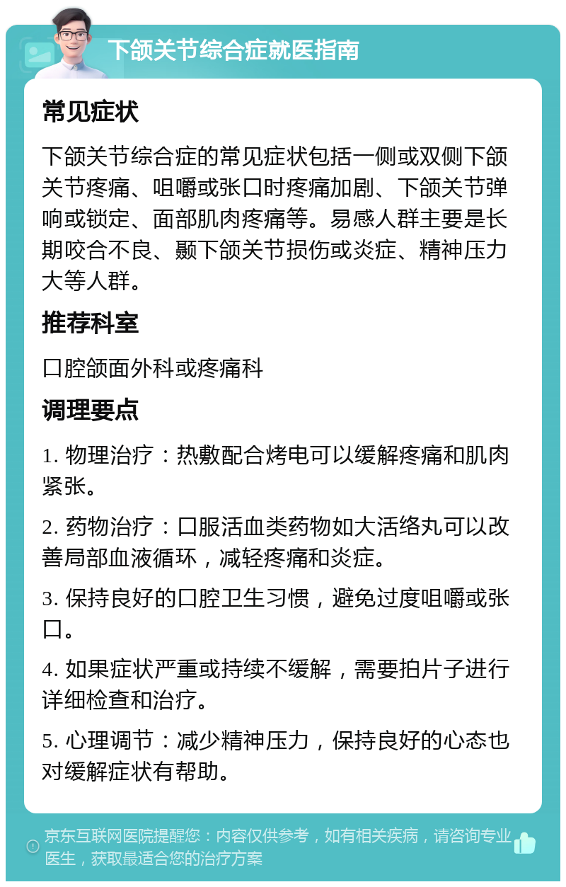 下颌关节综合症就医指南 常见症状 下颌关节综合症的常见症状包括一侧或双侧下颌关节疼痛、咀嚼或张口时疼痛加剧、下颌关节弹响或锁定、面部肌肉疼痛等。易感人群主要是长期咬合不良、颞下颌关节损伤或炎症、精神压力大等人群。 推荐科室 口腔颌面外科或疼痛科 调理要点 1. 物理治疗：热敷配合烤电可以缓解疼痛和肌肉紧张。 2. 药物治疗：口服活血类药物如大活络丸可以改善局部血液循环，减轻疼痛和炎症。 3. 保持良好的口腔卫生习惯，避免过度咀嚼或张口。 4. 如果症状严重或持续不缓解，需要拍片子进行详细检查和治疗。 5. 心理调节：减少精神压力，保持良好的心态也对缓解症状有帮助。