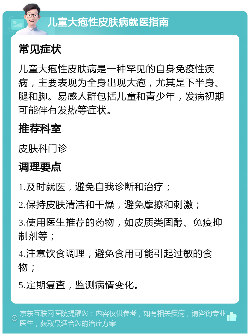 儿童大疱性皮肤病就医指南 常见症状 儿童大疱性皮肤病是一种罕见的自身免疫性疾病，主要表现为全身出现大疱，尤其是下半身、腿和脚。易感人群包括儿童和青少年，发病初期可能伴有发热等症状。 推荐科室 皮肤科门诊 调理要点 1.及时就医，避免自我诊断和治疗； 2.保持皮肤清洁和干燥，避免摩擦和刺激； 3.使用医生推荐的药物，如皮质类固醇、免疫抑制剂等； 4.注意饮食调理，避免食用可能引起过敏的食物； 5.定期复查，监测病情变化。