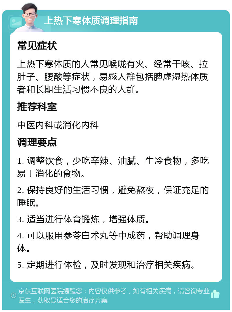 上热下寒体质调理指南 常见症状 上热下寒体质的人常见喉咙有火、经常干咳、拉肚子、腰酸等症状，易感人群包括脾虚湿热体质者和长期生活习惯不良的人群。 推荐科室 中医内科或消化内科 调理要点 1. 调整饮食，少吃辛辣、油腻、生冷食物，多吃易于消化的食物。 2. 保持良好的生活习惯，避免熬夜，保证充足的睡眠。 3. 适当进行体育锻炼，增强体质。 4. 可以服用参苓白术丸等中成药，帮助调理身体。 5. 定期进行体检，及时发现和治疗相关疾病。