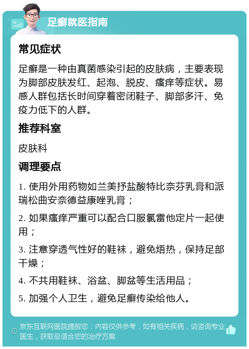 足癣就医指南 常见症状 足癣是一种由真菌感染引起的皮肤病，主要表现为脚部皮肤发红、起泡、脱皮、瘙痒等症状。易感人群包括长时间穿着密闭鞋子、脚部多汗、免疫力低下的人群。 推荐科室 皮肤科 调理要点 1. 使用外用药物如兰美抒盐酸特比奈芬乳膏和派瑞松曲安奈德益康唑乳膏； 2. 如果瘙痒严重可以配合口服氯雷他定片一起使用； 3. 注意穿透气性好的鞋袜，避免焐热，保持足部干燥； 4. 不共用鞋袜、浴盆、脚盆等生活用品； 5. 加强个人卫生，避免足癣传染给他人。