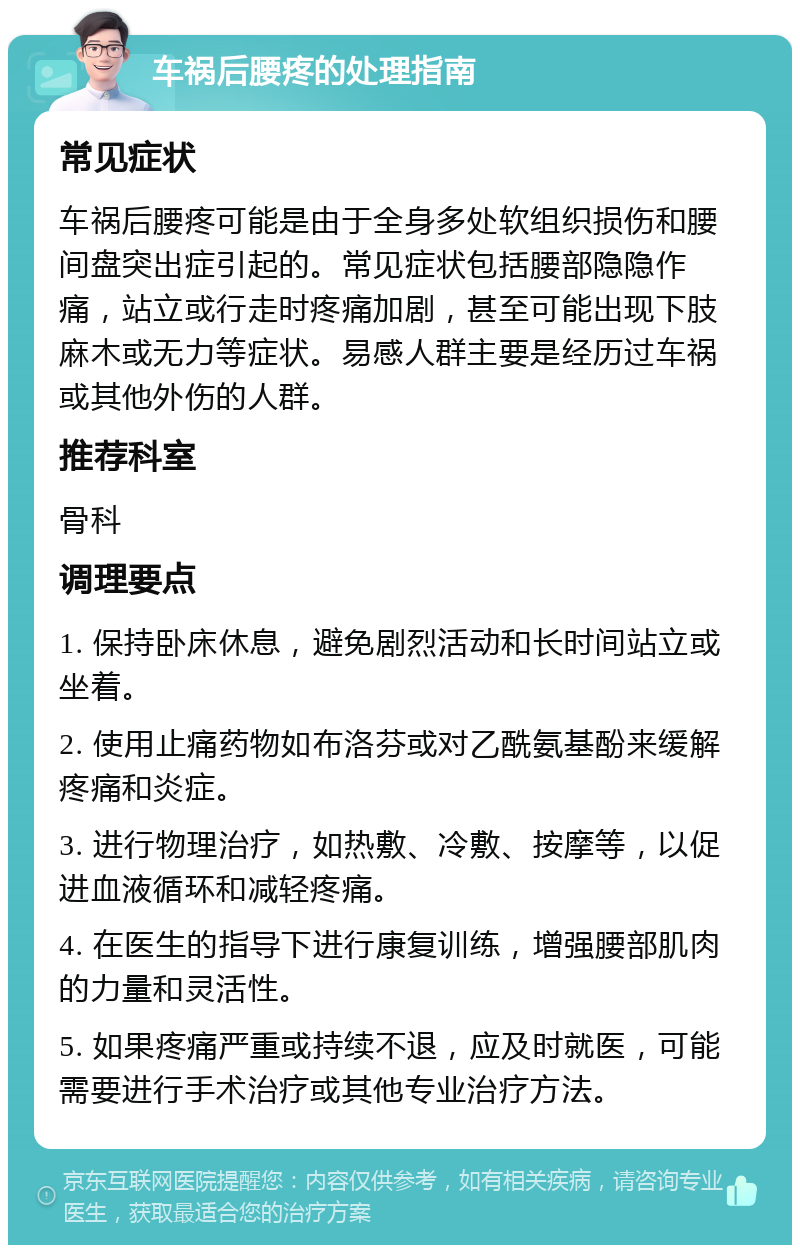 车祸后腰疼的处理指南 常见症状 车祸后腰疼可能是由于全身多处软组织损伤和腰间盘突出症引起的。常见症状包括腰部隐隐作痛，站立或行走时疼痛加剧，甚至可能出现下肢麻木或无力等症状。易感人群主要是经历过车祸或其他外伤的人群。 推荐科室 骨科 调理要点 1. 保持卧床休息，避免剧烈活动和长时间站立或坐着。 2. 使用止痛药物如布洛芬或对乙酰氨基酚来缓解疼痛和炎症。 3. 进行物理治疗，如热敷、冷敷、按摩等，以促进血液循环和减轻疼痛。 4. 在医生的指导下进行康复训练，增强腰部肌肉的力量和灵活性。 5. 如果疼痛严重或持续不退，应及时就医，可能需要进行手术治疗或其他专业治疗方法。