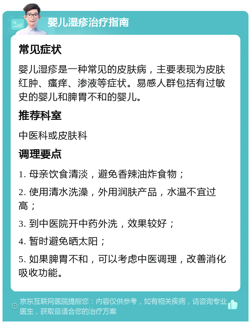 婴儿湿疹治疗指南 常见症状 婴儿湿疹是一种常见的皮肤病，主要表现为皮肤红肿、瘙痒、渗液等症状。易感人群包括有过敏史的婴儿和脾胃不和的婴儿。 推荐科室 中医科或皮肤科 调理要点 1. 母亲饮食清淡，避免香辣油炸食物； 2. 使用清水洗澡，外用润肤产品，水温不宜过高； 3. 到中医院开中药外洗，效果较好； 4. 暂时避免晒太阳； 5. 如果脾胃不和，可以考虑中医调理，改善消化吸收功能。