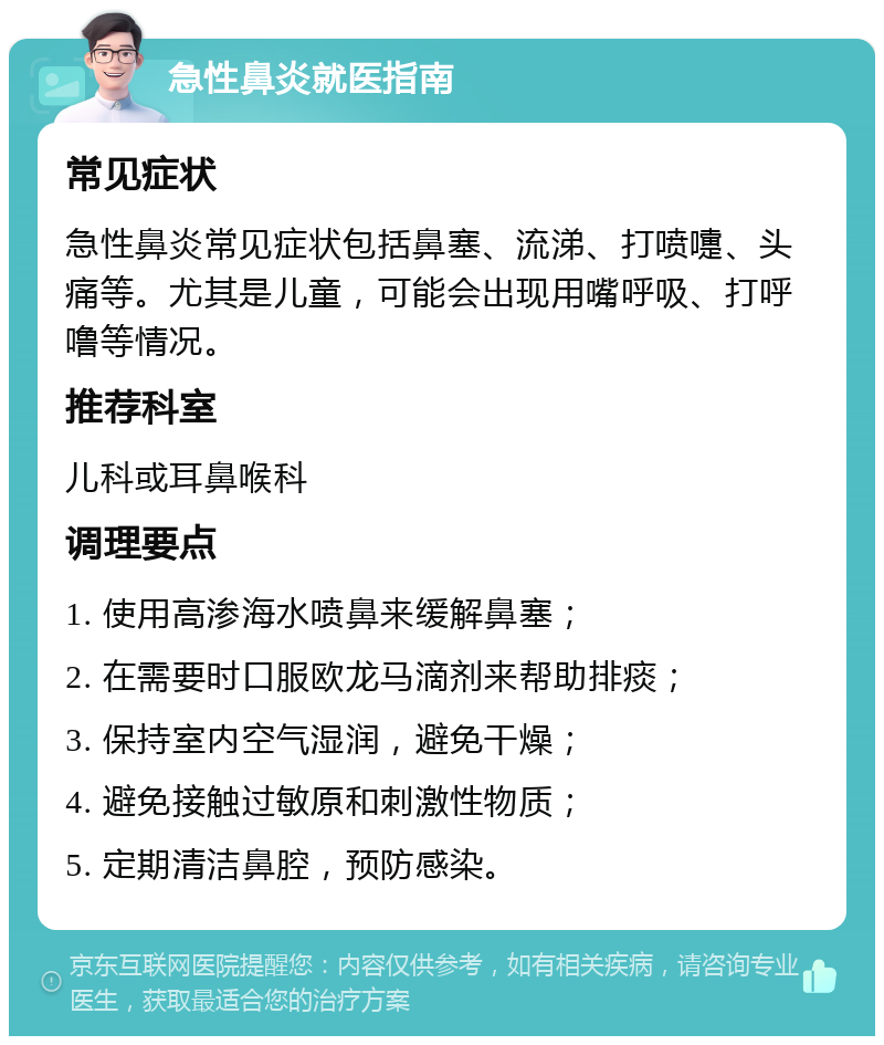 急性鼻炎就医指南 常见症状 急性鼻炎常见症状包括鼻塞、流涕、打喷嚏、头痛等。尤其是儿童，可能会出现用嘴呼吸、打呼噜等情况。 推荐科室 儿科或耳鼻喉科 调理要点 1. 使用高渗海水喷鼻来缓解鼻塞； 2. 在需要时口服欧龙马滴剂来帮助排痰； 3. 保持室内空气湿润，避免干燥； 4. 避免接触过敏原和刺激性物质； 5. 定期清洁鼻腔，预防感染。