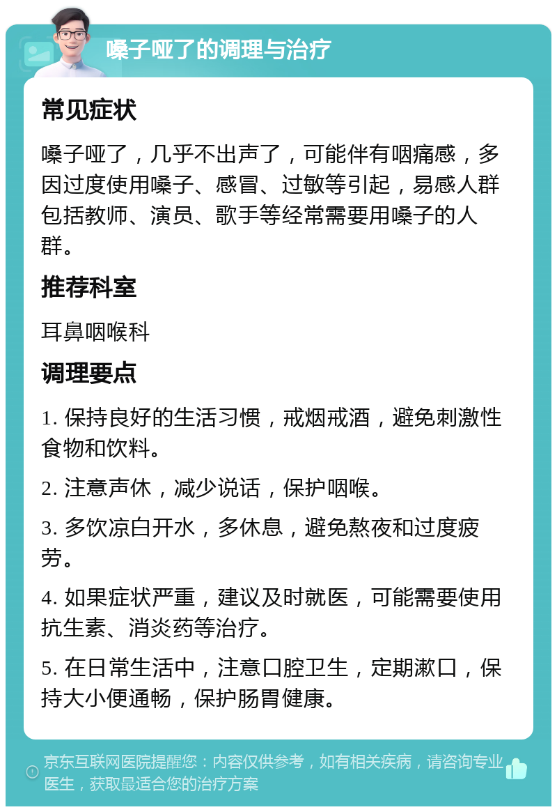 嗓子哑了的调理与治疗 常见症状 嗓子哑了，几乎不出声了，可能伴有咽痛感，多因过度使用嗓子、感冒、过敏等引起，易感人群包括教师、演员、歌手等经常需要用嗓子的人群。 推荐科室 耳鼻咽喉科 调理要点 1. 保持良好的生活习惯，戒烟戒酒，避免刺激性食物和饮料。 2. 注意声休，减少说话，保护咽喉。 3. 多饮凉白开水，多休息，避免熬夜和过度疲劳。 4. 如果症状严重，建议及时就医，可能需要使用抗生素、消炎药等治疗。 5. 在日常生活中，注意口腔卫生，定期漱口，保持大小便通畅，保护肠胃健康。