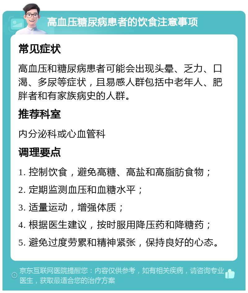 高血压糖尿病患者的饮食注意事项 常见症状 高血压和糖尿病患者可能会出现头晕、乏力、口渴、多尿等症状，且易感人群包括中老年人、肥胖者和有家族病史的人群。 推荐科室 内分泌科或心血管科 调理要点 1. 控制饮食，避免高糖、高盐和高脂肪食物； 2. 定期监测血压和血糖水平； 3. 适量运动，增强体质； 4. 根据医生建议，按时服用降压药和降糖药； 5. 避免过度劳累和精神紧张，保持良好的心态。