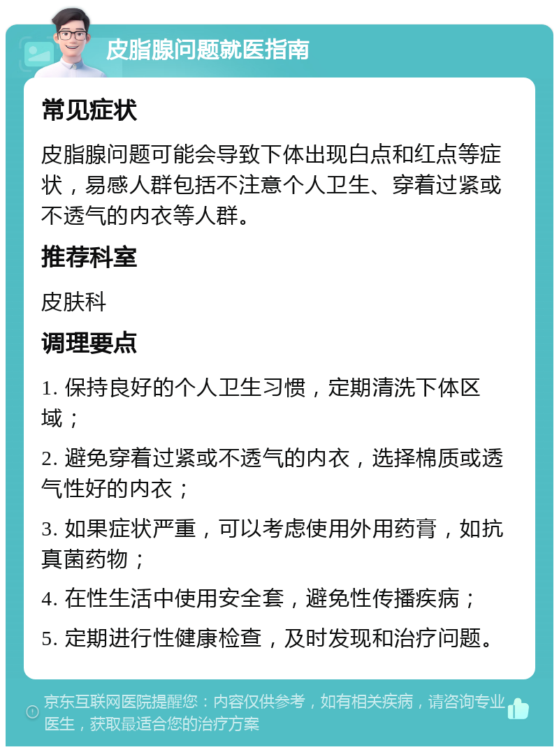 皮脂腺问题就医指南 常见症状 皮脂腺问题可能会导致下体出现白点和红点等症状，易感人群包括不注意个人卫生、穿着过紧或不透气的内衣等人群。 推荐科室 皮肤科 调理要点 1. 保持良好的个人卫生习惯，定期清洗下体区域； 2. 避免穿着过紧或不透气的内衣，选择棉质或透气性好的内衣； 3. 如果症状严重，可以考虑使用外用药膏，如抗真菌药物； 4. 在性生活中使用安全套，避免性传播疾病； 5. 定期进行性健康检查，及时发现和治疗问题。