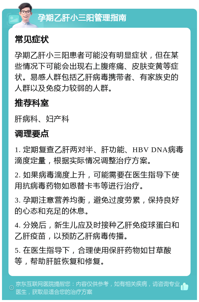 孕期乙肝小三阳管理指南 常见症状 孕期乙肝小三阳患者可能没有明显症状，但在某些情况下可能会出现右上腹疼痛、皮肤变黄等症状。易感人群包括乙肝病毒携带者、有家族史的人群以及免疫力较弱的人群。 推荐科室 肝病科、妇产科 调理要点 1. 定期复查乙肝两对半、肝功能、HBV DNA病毒滴度定量，根据实际情况调整治疗方案。 2. 如果病毒滴度上升，可能需要在医生指导下使用抗病毒药物如恩替卡韦等进行治疗。 3. 孕期注意营养均衡，避免过度劳累，保持良好的心态和充足的休息。 4. 分娩后，新生儿应及时接种乙肝免疫球蛋白和乙肝疫苗，以预防乙肝病毒传播。 5. 在医生指导下，合理使用保肝药物如甘草酸等，帮助肝脏恢复和修复。