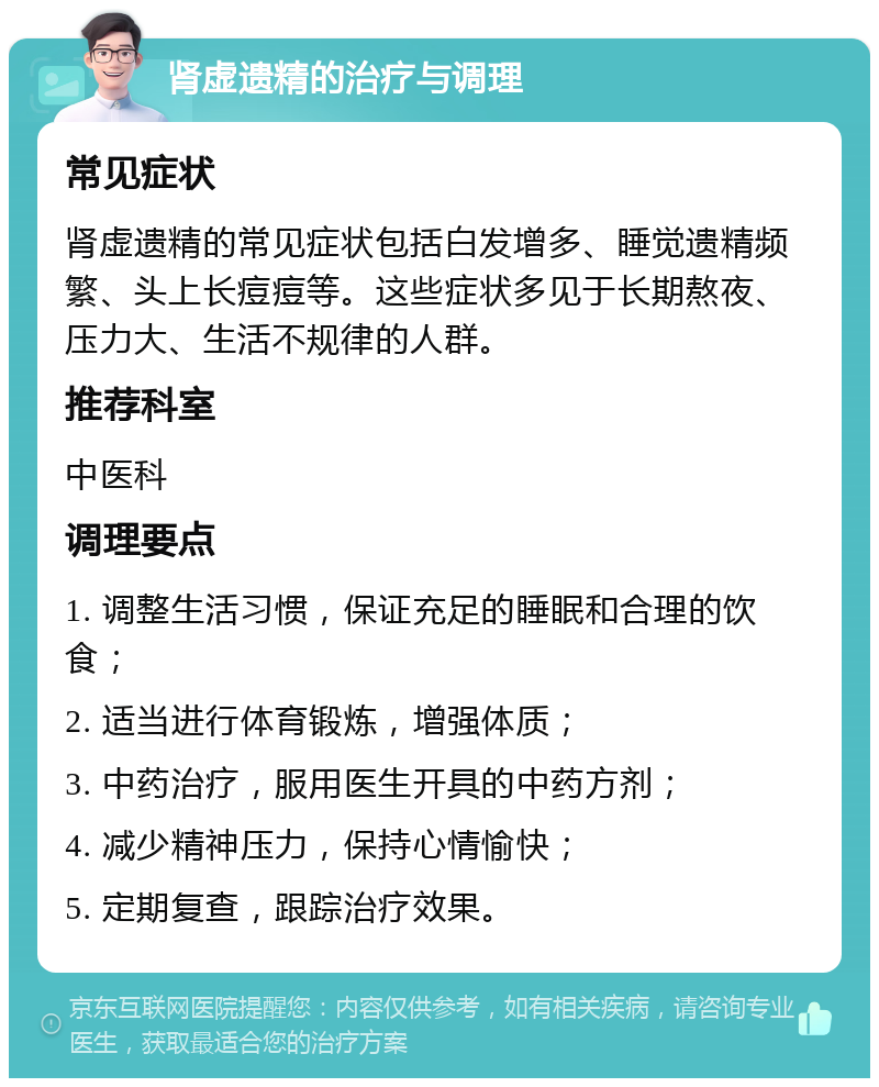 肾虚遗精的治疗与调理 常见症状 肾虚遗精的常见症状包括白发增多、睡觉遗精频繁、头上长痘痘等。这些症状多见于长期熬夜、压力大、生活不规律的人群。 推荐科室 中医科 调理要点 1. 调整生活习惯，保证充足的睡眠和合理的饮食； 2. 适当进行体育锻炼，增强体质； 3. 中药治疗，服用医生开具的中药方剂； 4. 减少精神压力，保持心情愉快； 5. 定期复查，跟踪治疗效果。