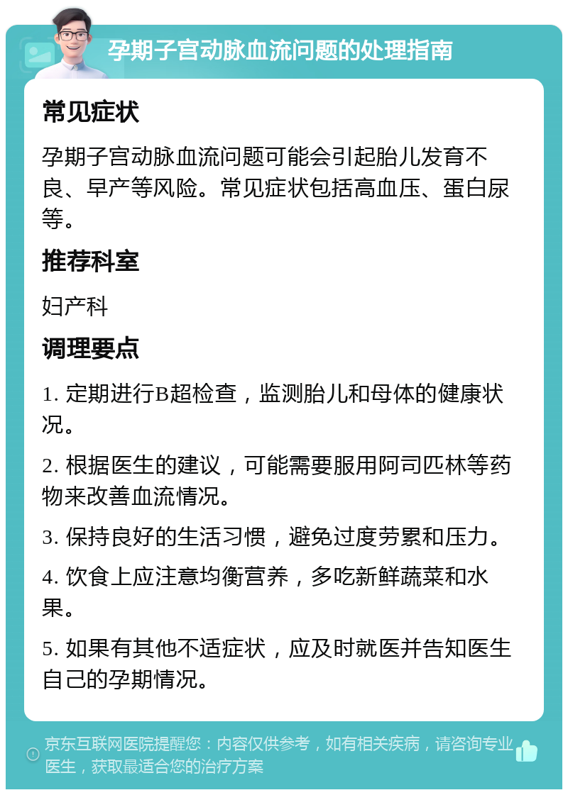 孕期子宫动脉血流问题的处理指南 常见症状 孕期子宫动脉血流问题可能会引起胎儿发育不良、早产等风险。常见症状包括高血压、蛋白尿等。 推荐科室 妇产科 调理要点 1. 定期进行B超检查，监测胎儿和母体的健康状况。 2. 根据医生的建议，可能需要服用阿司匹林等药物来改善血流情况。 3. 保持良好的生活习惯，避免过度劳累和压力。 4. 饮食上应注意均衡营养，多吃新鲜蔬菜和水果。 5. 如果有其他不适症状，应及时就医并告知医生自己的孕期情况。