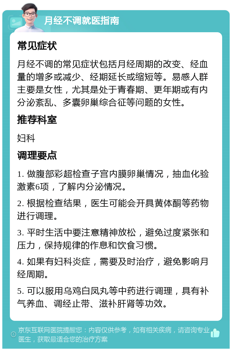 月经不调就医指南 常见症状 月经不调的常见症状包括月经周期的改变、经血量的增多或减少、经期延长或缩短等。易感人群主要是女性，尤其是处于青春期、更年期或有内分泌紊乱、多囊卵巢综合征等问题的女性。 推荐科室 妇科 调理要点 1. 做腹部彩超检查子宫内膜卵巢情况，抽血化验激素6项，了解内分泌情况。 2. 根据检查结果，医生可能会开具黄体酮等药物进行调理。 3. 平时生活中要注意精神放松，避免过度紧张和压力，保持规律的作息和饮食习惯。 4. 如果有妇科炎症，需要及时治疗，避免影响月经周期。 5. 可以服用乌鸡白凤丸等中药进行调理，具有补气养血、调经止带、滋补肝肾等功效。