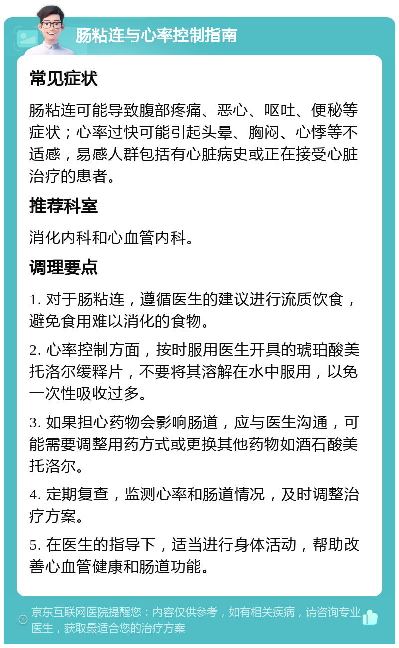 肠粘连与心率控制指南 常见症状 肠粘连可能导致腹部疼痛、恶心、呕吐、便秘等症状；心率过快可能引起头晕、胸闷、心悸等不适感，易感人群包括有心脏病史或正在接受心脏治疗的患者。 推荐科室 消化内科和心血管内科。 调理要点 1. 对于肠粘连，遵循医生的建议进行流质饮食，避免食用难以消化的食物。 2. 心率控制方面，按时服用医生开具的琥珀酸美托洛尔缓释片，不要将其溶解在水中服用，以免一次性吸收过多。 3. 如果担心药物会影响肠道，应与医生沟通，可能需要调整用药方式或更换其他药物如酒石酸美托洛尔。 4. 定期复查，监测心率和肠道情况，及时调整治疗方案。 5. 在医生的指导下，适当进行身体活动，帮助改善心血管健康和肠道功能。