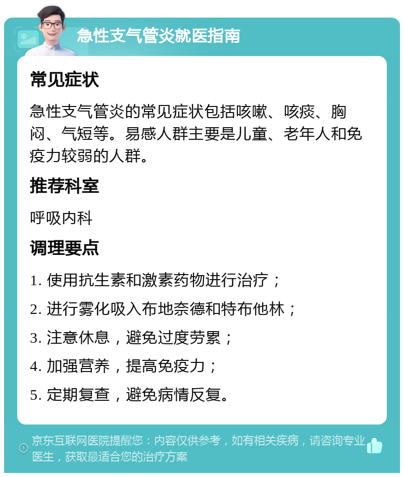 急性支气管炎就医指南 常见症状 急性支气管炎的常见症状包括咳嗽、咳痰、胸闷、气短等。易感人群主要是儿童、老年人和免疫力较弱的人群。 推荐科室 呼吸内科 调理要点 1. 使用抗生素和激素药物进行治疗； 2. 进行雾化吸入布地奈德和特布他林； 3. 注意休息，避免过度劳累； 4. 加强营养，提高免疫力； 5. 定期复查，避免病情反复。