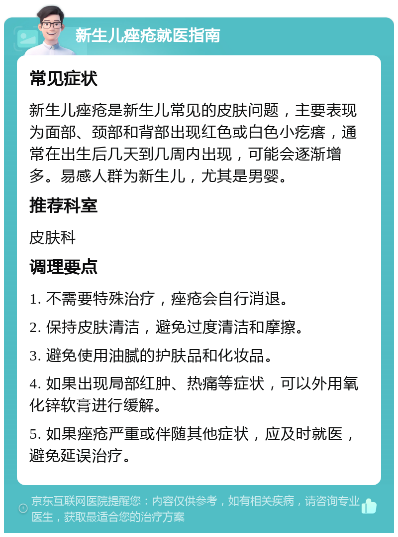 新生儿痤疮就医指南 常见症状 新生儿痤疮是新生儿常见的皮肤问题，主要表现为面部、颈部和背部出现红色或白色小疙瘩，通常在出生后几天到几周内出现，可能会逐渐增多。易感人群为新生儿，尤其是男婴。 推荐科室 皮肤科 调理要点 1. 不需要特殊治疗，痤疮会自行消退。 2. 保持皮肤清洁，避免过度清洁和摩擦。 3. 避免使用油腻的护肤品和化妆品。 4. 如果出现局部红肿、热痛等症状，可以外用氧化锌软膏进行缓解。 5. 如果痤疮严重或伴随其他症状，应及时就医，避免延误治疗。