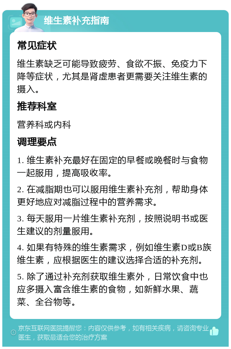 维生素补充指南 常见症状 维生素缺乏可能导致疲劳、食欲不振、免疫力下降等症状，尤其是肾虚患者更需要关注维生素的摄入。 推荐科室 营养科或内科 调理要点 1. 维生素补充最好在固定的早餐或晚餐时与食物一起服用，提高吸收率。 2. 在减脂期也可以服用维生素补充剂，帮助身体更好地应对减脂过程中的营养需求。 3. 每天服用一片维生素补充剂，按照说明书或医生建议的剂量服用。 4. 如果有特殊的维生素需求，例如维生素D或B族维生素，应根据医生的建议选择合适的补充剂。 5. 除了通过补充剂获取维生素外，日常饮食中也应多摄入富含维生素的食物，如新鲜水果、蔬菜、全谷物等。