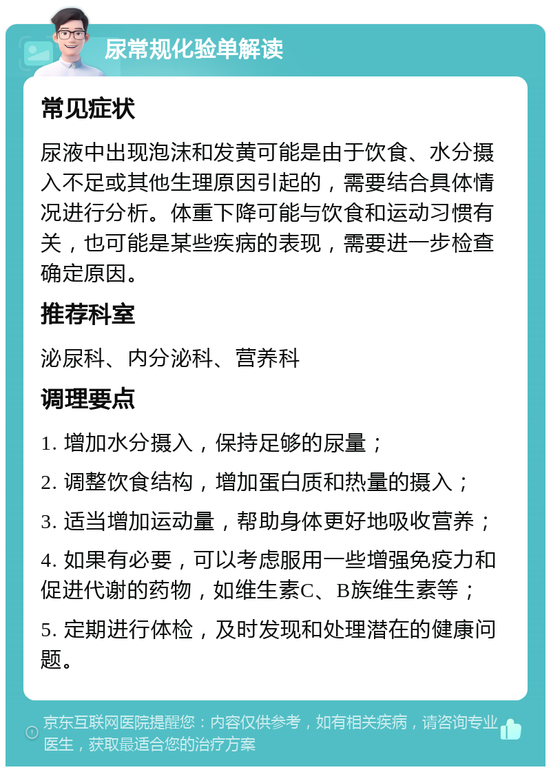 尿常规化验单解读 常见症状 尿液中出现泡沫和发黄可能是由于饮食、水分摄入不足或其他生理原因引起的，需要结合具体情况进行分析。体重下降可能与饮食和运动习惯有关，也可能是某些疾病的表现，需要进一步检查确定原因。 推荐科室 泌尿科、内分泌科、营养科 调理要点 1. 增加水分摄入，保持足够的尿量； 2. 调整饮食结构，增加蛋白质和热量的摄入； 3. 适当增加运动量，帮助身体更好地吸收营养； 4. 如果有必要，可以考虑服用一些增强免疫力和促进代谢的药物，如维生素C、B族维生素等； 5. 定期进行体检，及时发现和处理潜在的健康问题。