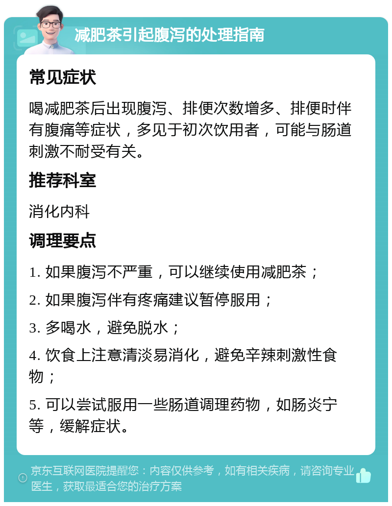 减肥茶引起腹泻的处理指南 常见症状 喝减肥茶后出现腹泻、排便次数增多、排便时伴有腹痛等症状，多见于初次饮用者，可能与肠道刺激不耐受有关。 推荐科室 消化内科 调理要点 1. 如果腹泻不严重，可以继续使用减肥茶； 2. 如果腹泻伴有疼痛建议暂停服用； 3. 多喝水，避免脱水； 4. 饮食上注意清淡易消化，避免辛辣刺激性食物； 5. 可以尝试服用一些肠道调理药物，如肠炎宁等，缓解症状。