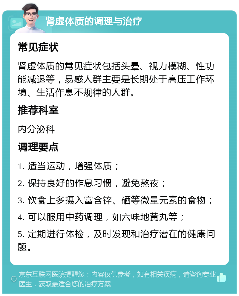 肾虚体质的调理与治疗 常见症状 肾虚体质的常见症状包括头晕、视力模糊、性功能减退等，易感人群主要是长期处于高压工作环境、生活作息不规律的人群。 推荐科室 内分泌科 调理要点 1. 适当运动，增强体质； 2. 保持良好的作息习惯，避免熬夜； 3. 饮食上多摄入富含锌、硒等微量元素的食物； 4. 可以服用中药调理，如六味地黄丸等； 5. 定期进行体检，及时发现和治疗潜在的健康问题。