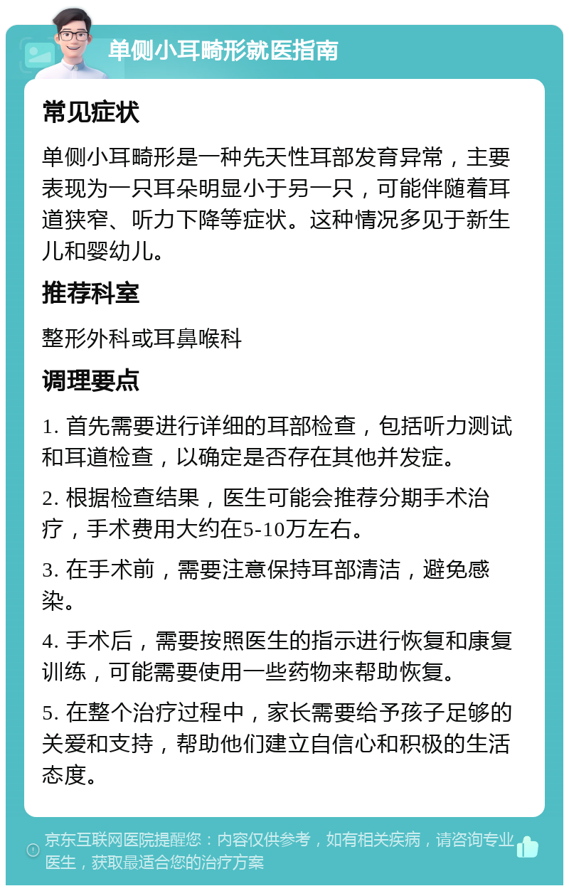 单侧小耳畸形就医指南 常见症状 单侧小耳畸形是一种先天性耳部发育异常，主要表现为一只耳朵明显小于另一只，可能伴随着耳道狭窄、听力下降等症状。这种情况多见于新生儿和婴幼儿。 推荐科室 整形外科或耳鼻喉科 调理要点 1. 首先需要进行详细的耳部检查，包括听力测试和耳道检查，以确定是否存在其他并发症。 2. 根据检查结果，医生可能会推荐分期手术治疗，手术费用大约在5-10万左右。 3. 在手术前，需要注意保持耳部清洁，避免感染。 4. 手术后，需要按照医生的指示进行恢复和康复训练，可能需要使用一些药物来帮助恢复。 5. 在整个治疗过程中，家长需要给予孩子足够的关爱和支持，帮助他们建立自信心和积极的生活态度。