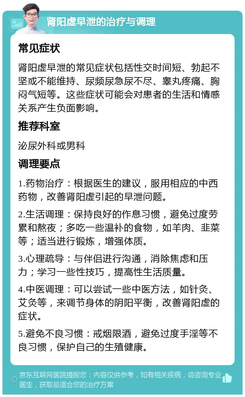 肾阳虚早泄的治疗与调理 常见症状 肾阳虚早泄的常见症状包括性交时间短、勃起不坚或不能维持、尿频尿急尿不尽、睾丸疼痛、胸闷气短等。这些症状可能会对患者的生活和情感关系产生负面影响。 推荐科室 泌尿外科或男科 调理要点 1.药物治疗：根据医生的建议，服用相应的中西药物，改善肾阳虚引起的早泄问题。 2.生活调理：保持良好的作息习惯，避免过度劳累和熬夜；多吃一些温补的食物，如羊肉、韭菜等；适当进行锻炼，增强体质。 3.心理疏导：与伴侣进行沟通，消除焦虑和压力；学习一些性技巧，提高性生活质量。 4.中医调理：可以尝试一些中医方法，如针灸、艾灸等，来调节身体的阴阳平衡，改善肾阳虚的症状。 5.避免不良习惯：戒烟限酒，避免过度手淫等不良习惯，保护自己的生殖健康。