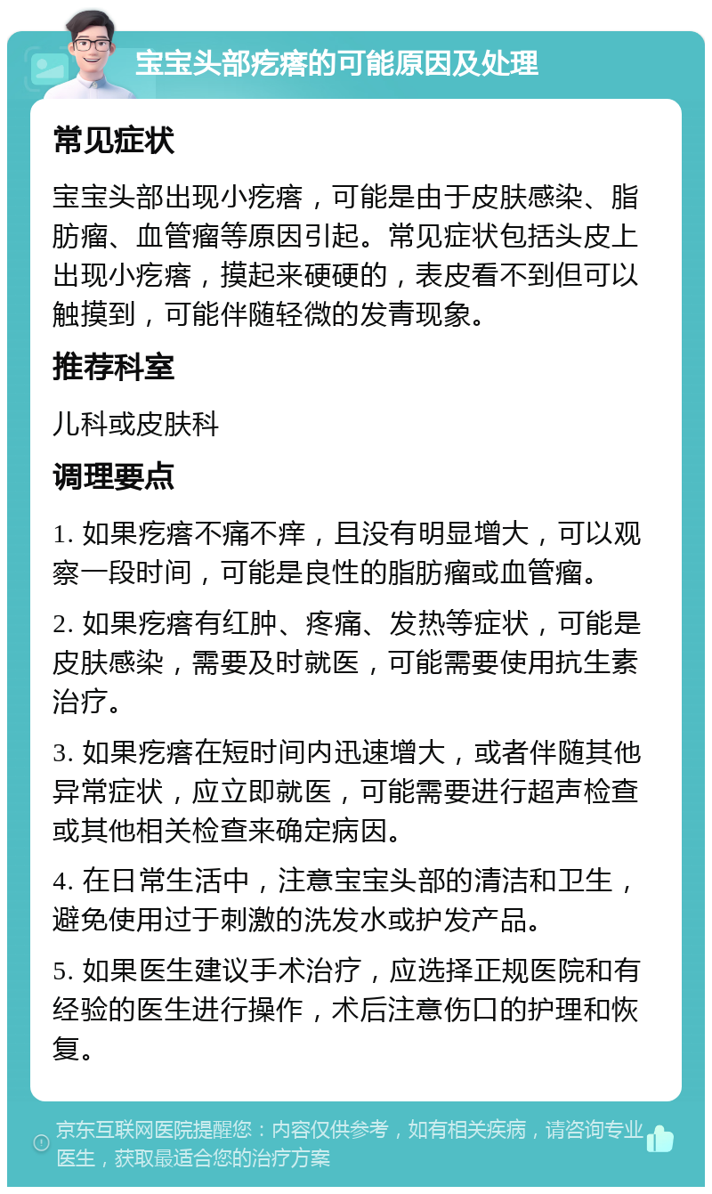 宝宝头部疙瘩的可能原因及处理 常见症状 宝宝头部出现小疙瘩，可能是由于皮肤感染、脂肪瘤、血管瘤等原因引起。常见症状包括头皮上出现小疙瘩，摸起来硬硬的，表皮看不到但可以触摸到，可能伴随轻微的发青现象。 推荐科室 儿科或皮肤科 调理要点 1. 如果疙瘩不痛不痒，且没有明显增大，可以观察一段时间，可能是良性的脂肪瘤或血管瘤。 2. 如果疙瘩有红肿、疼痛、发热等症状，可能是皮肤感染，需要及时就医，可能需要使用抗生素治疗。 3. 如果疙瘩在短时间内迅速增大，或者伴随其他异常症状，应立即就医，可能需要进行超声检查或其他相关检查来确定病因。 4. 在日常生活中，注意宝宝头部的清洁和卫生，避免使用过于刺激的洗发水或护发产品。 5. 如果医生建议手术治疗，应选择正规医院和有经验的医生进行操作，术后注意伤口的护理和恢复。