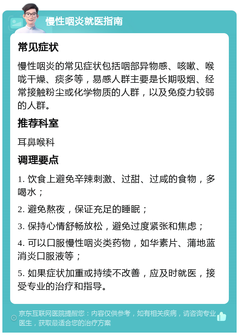 慢性咽炎就医指南 常见症状 慢性咽炎的常见症状包括咽部异物感、咳嗽、喉咙干燥、痰多等，易感人群主要是长期吸烟、经常接触粉尘或化学物质的人群，以及免疫力较弱的人群。 推荐科室 耳鼻喉科 调理要点 1. 饮食上避免辛辣刺激、过甜、过咸的食物，多喝水； 2. 避免熬夜，保证充足的睡眠； 3. 保持心情舒畅放松，避免过度紧张和焦虑； 4. 可以口服慢性咽炎类药物，如华素片、蒲地蓝消炎口服液等； 5. 如果症状加重或持续不改善，应及时就医，接受专业的治疗和指导。