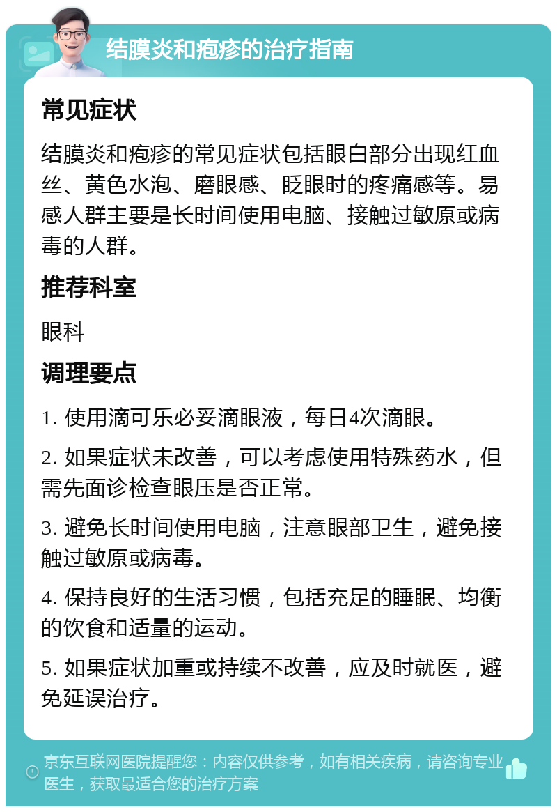 结膜炎和疱疹的治疗指南 常见症状 结膜炎和疱疹的常见症状包括眼白部分出现红血丝、黄色水泡、磨眼感、眨眼时的疼痛感等。易感人群主要是长时间使用电脑、接触过敏原或病毒的人群。 推荐科室 眼科 调理要点 1. 使用滴可乐必妥滴眼液，每日4次滴眼。 2. 如果症状未改善，可以考虑使用特殊药水，但需先面诊检查眼压是否正常。 3. 避免长时间使用电脑，注意眼部卫生，避免接触过敏原或病毒。 4. 保持良好的生活习惯，包括充足的睡眠、均衡的饮食和适量的运动。 5. 如果症状加重或持续不改善，应及时就医，避免延误治疗。