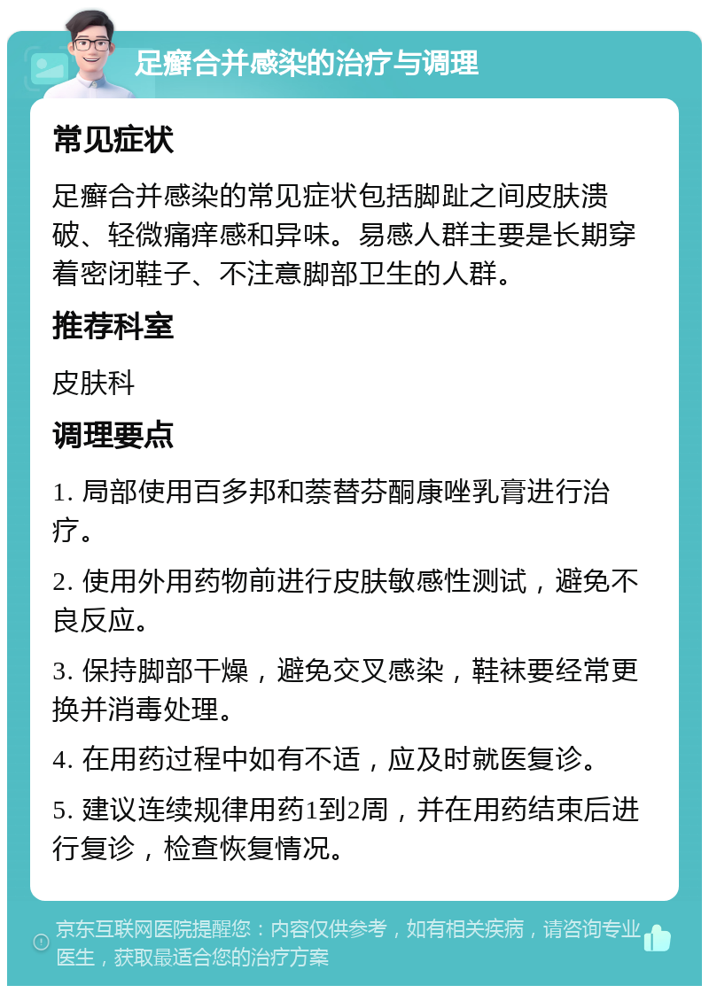 足癣合并感染的治疗与调理 常见症状 足癣合并感染的常见症状包括脚趾之间皮肤溃破、轻微痛痒感和异味。易感人群主要是长期穿着密闭鞋子、不注意脚部卫生的人群。 推荐科室 皮肤科 调理要点 1. 局部使用百多邦和萘替芬酮康唑乳膏进行治疗。 2. 使用外用药物前进行皮肤敏感性测试，避免不良反应。 3. 保持脚部干燥，避免交叉感染，鞋袜要经常更换并消毒处理。 4. 在用药过程中如有不适，应及时就医复诊。 5. 建议连续规律用药1到2周，并在用药结束后进行复诊，检查恢复情况。