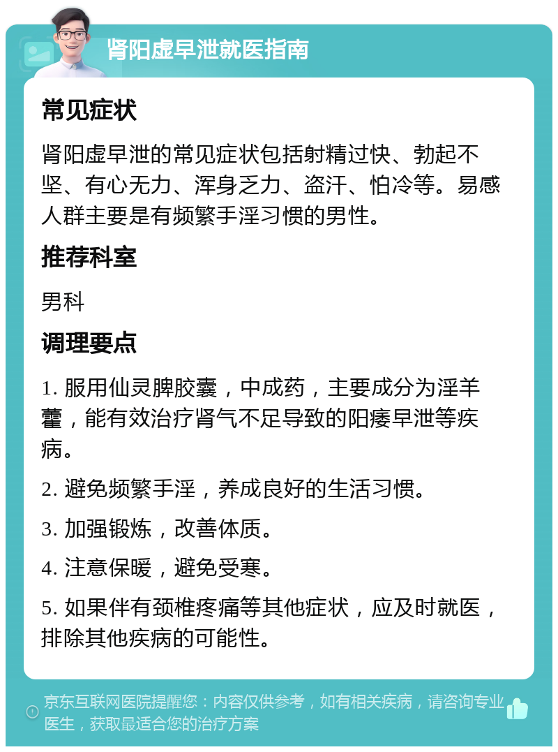 肾阳虚早泄就医指南 常见症状 肾阳虚早泄的常见症状包括射精过快、勃起不坚、有心无力、浑身乏力、盗汗、怕冷等。易感人群主要是有频繁手淫习惯的男性。 推荐科室 男科 调理要点 1. 服用仙灵脾胶囊，中成药，主要成分为淫羊藿，能有效治疗肾气不足导致的阳痿早泄等疾病。 2. 避免频繁手淫，养成良好的生活习惯。 3. 加强锻炼，改善体质。 4. 注意保暖，避免受寒。 5. 如果伴有颈椎疼痛等其他症状，应及时就医，排除其他疾病的可能性。