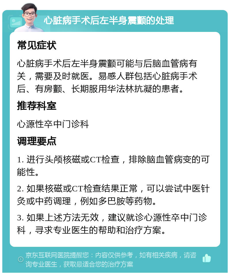 心脏病手术后左半身震颤的处理 常见症状 心脏病手术后左半身震颤可能与后脑血管病有关，需要及时就医。易感人群包括心脏病手术后、有房颤、长期服用华法林抗凝的患者。 推荐科室 心源性卒中门诊科 调理要点 1. 进行头颅核磁或CT检查，排除脑血管病变的可能性。 2. 如果核磁或CT检查结果正常，可以尝试中医针灸或中药调理，例如多巴胺等药物。 3. 如果上述方法无效，建议就诊心源性卒中门诊科，寻求专业医生的帮助和治疗方案。