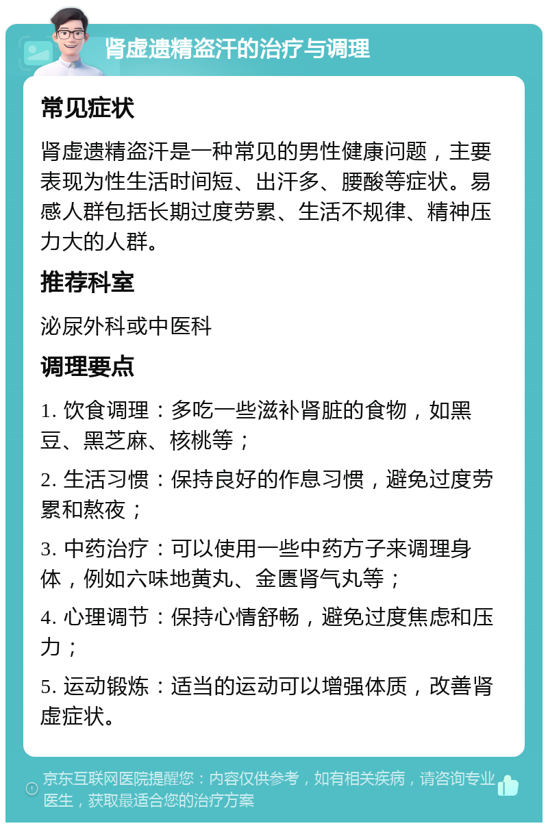 肾虚遗精盗汗的治疗与调理 常见症状 肾虚遗精盗汗是一种常见的男性健康问题，主要表现为性生活时间短、出汗多、腰酸等症状。易感人群包括长期过度劳累、生活不规律、精神压力大的人群。 推荐科室 泌尿外科或中医科 调理要点 1. 饮食调理：多吃一些滋补肾脏的食物，如黑豆、黑芝麻、核桃等； 2. 生活习惯：保持良好的作息习惯，避免过度劳累和熬夜； 3. 中药治疗：可以使用一些中药方子来调理身体，例如六味地黄丸、金匮肾气丸等； 4. 心理调节：保持心情舒畅，避免过度焦虑和压力； 5. 运动锻炼：适当的运动可以增强体质，改善肾虚症状。