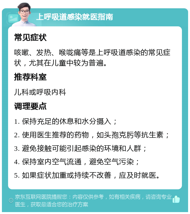 上呼吸道感染就医指南 常见症状 咳嗽、发热、喉咙痛等是上呼吸道感染的常见症状，尤其在儿童中较为普遍。 推荐科室 儿科或呼吸内科 调理要点 1. 保持充足的休息和水分摄入； 2. 使用医生推荐的药物，如头孢克肟等抗生素； 3. 避免接触可能引起感染的环境和人群； 4. 保持室内空气流通，避免空气污染； 5. 如果症状加重或持续不改善，应及时就医。