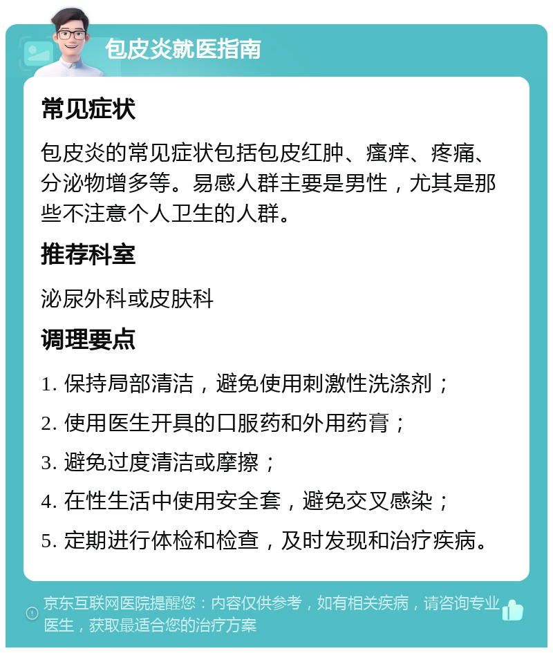 包皮炎就医指南 常见症状 包皮炎的常见症状包括包皮红肿、瘙痒、疼痛、分泌物增多等。易感人群主要是男性，尤其是那些不注意个人卫生的人群。 推荐科室 泌尿外科或皮肤科 调理要点 1. 保持局部清洁，避免使用刺激性洗涤剂； 2. 使用医生开具的口服药和外用药膏； 3. 避免过度清洁或摩擦； 4. 在性生活中使用安全套，避免交叉感染； 5. 定期进行体检和检查，及时发现和治疗疾病。