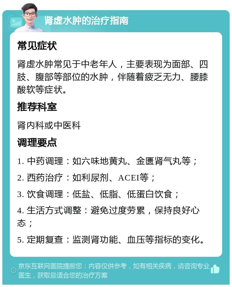 肾虚水肿的治疗指南 常见症状 肾虚水肿常见于中老年人，主要表现为面部、四肢、腹部等部位的水肿，伴随着疲乏无力、腰膝酸软等症状。 推荐科室 肾内科或中医科 调理要点 1. 中药调理：如六味地黄丸、金匮肾气丸等； 2. 西药治疗：如利尿剂、ACEI等； 3. 饮食调理：低盐、低脂、低蛋白饮食； 4. 生活方式调整：避免过度劳累，保持良好心态； 5. 定期复查：监测肾功能、血压等指标的变化。