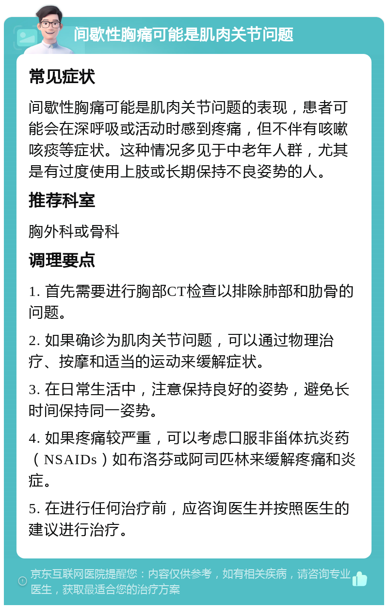 间歇性胸痛可能是肌肉关节问题 常见症状 间歇性胸痛可能是肌肉关节问题的表现，患者可能会在深呼吸或活动时感到疼痛，但不伴有咳嗽咳痰等症状。这种情况多见于中老年人群，尤其是有过度使用上肢或长期保持不良姿势的人。 推荐科室 胸外科或骨科 调理要点 1. 首先需要进行胸部CT检查以排除肺部和肋骨的问题。 2. 如果确诊为肌肉关节问题，可以通过物理治疗、按摩和适当的运动来缓解症状。 3. 在日常生活中，注意保持良好的姿势，避免长时间保持同一姿势。 4. 如果疼痛较严重，可以考虑口服非甾体抗炎药（NSAIDs）如布洛芬或阿司匹林来缓解疼痛和炎症。 5. 在进行任何治疗前，应咨询医生并按照医生的建议进行治疗。