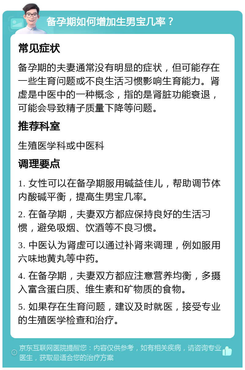 备孕期如何增加生男宝几率？ 常见症状 备孕期的夫妻通常没有明显的症状，但可能存在一些生育问题或不良生活习惯影响生育能力。肾虚是中医中的一种概念，指的是肾脏功能衰退，可能会导致精子质量下降等问题。 推荐科室 生殖医学科或中医科 调理要点 1. 女性可以在备孕期服用碱益佳儿，帮助调节体内酸碱平衡，提高生男宝几率。 2. 在备孕期，夫妻双方都应保持良好的生活习惯，避免吸烟、饮酒等不良习惯。 3. 中医认为肾虚可以通过补肾来调理，例如服用六味地黄丸等中药。 4. 在备孕期，夫妻双方都应注意营养均衡，多摄入富含蛋白质、维生素和矿物质的食物。 5. 如果存在生育问题，建议及时就医，接受专业的生殖医学检查和治疗。