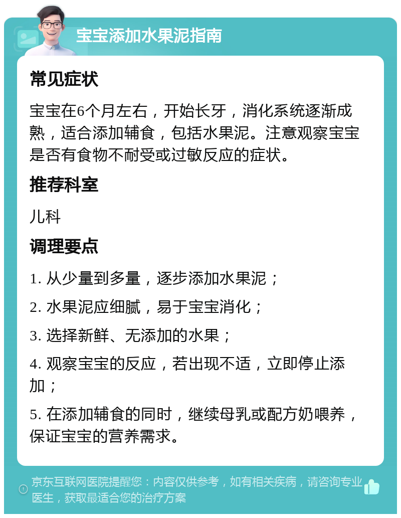 宝宝添加水果泥指南 常见症状 宝宝在6个月左右，开始长牙，消化系统逐渐成熟，适合添加辅食，包括水果泥。注意观察宝宝是否有食物不耐受或过敏反应的症状。 推荐科室 儿科 调理要点 1. 从少量到多量，逐步添加水果泥； 2. 水果泥应细腻，易于宝宝消化； 3. 选择新鲜、无添加的水果； 4. 观察宝宝的反应，若出现不适，立即停止添加； 5. 在添加辅食的同时，继续母乳或配方奶喂养，保证宝宝的营养需求。