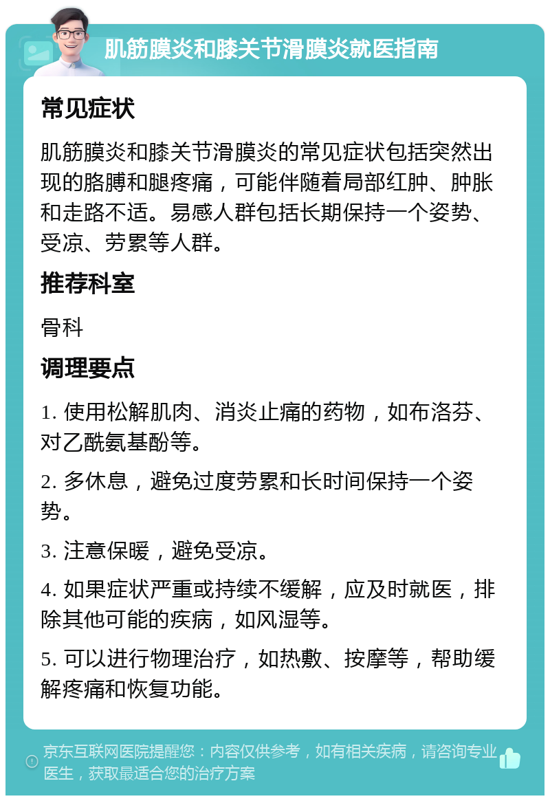 肌筋膜炎和膝关节滑膜炎就医指南 常见症状 肌筋膜炎和膝关节滑膜炎的常见症状包括突然出现的胳膊和腿疼痛，可能伴随着局部红肿、肿胀和走路不适。易感人群包括长期保持一个姿势、受凉、劳累等人群。 推荐科室 骨科 调理要点 1. 使用松解肌肉、消炎止痛的药物，如布洛芬、对乙酰氨基酚等。 2. 多休息，避免过度劳累和长时间保持一个姿势。 3. 注意保暖，避免受凉。 4. 如果症状严重或持续不缓解，应及时就医，排除其他可能的疾病，如风湿等。 5. 可以进行物理治疗，如热敷、按摩等，帮助缓解疼痛和恢复功能。