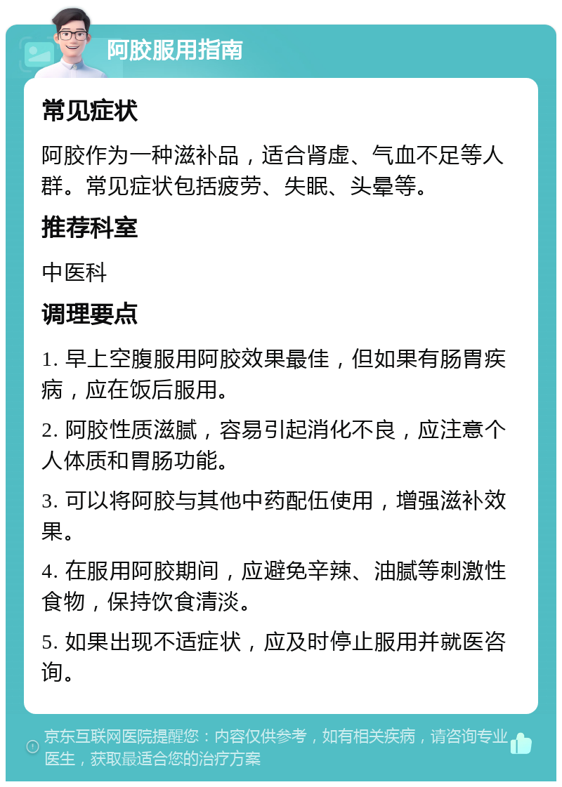 阿胶服用指南 常见症状 阿胶作为一种滋补品，适合肾虚、气血不足等人群。常见症状包括疲劳、失眠、头晕等。 推荐科室 中医科 调理要点 1. 早上空腹服用阿胶效果最佳，但如果有肠胃疾病，应在饭后服用。 2. 阿胶性质滋腻，容易引起消化不良，应注意个人体质和胃肠功能。 3. 可以将阿胶与其他中药配伍使用，增强滋补效果。 4. 在服用阿胶期间，应避免辛辣、油腻等刺激性食物，保持饮食清淡。 5. 如果出现不适症状，应及时停止服用并就医咨询。