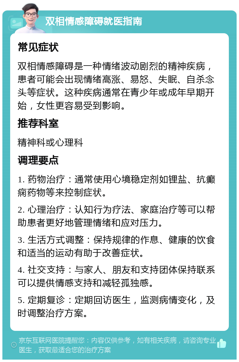 双相情感障碍就医指南 常见症状 双相情感障碍是一种情绪波动剧烈的精神疾病，患者可能会出现情绪高涨、易怒、失眠、自杀念头等症状。这种疾病通常在青少年或成年早期开始，女性更容易受到影响。 推荐科室 精神科或心理科 调理要点 1. 药物治疗：通常使用心境稳定剂如锂盐、抗癫痫药物等来控制症状。 2. 心理治疗：认知行为疗法、家庭治疗等可以帮助患者更好地管理情绪和应对压力。 3. 生活方式调整：保持规律的作息、健康的饮食和适当的运动有助于改善症状。 4. 社交支持：与家人、朋友和支持团体保持联系可以提供情感支持和减轻孤独感。 5. 定期复诊：定期回访医生，监测病情变化，及时调整治疗方案。