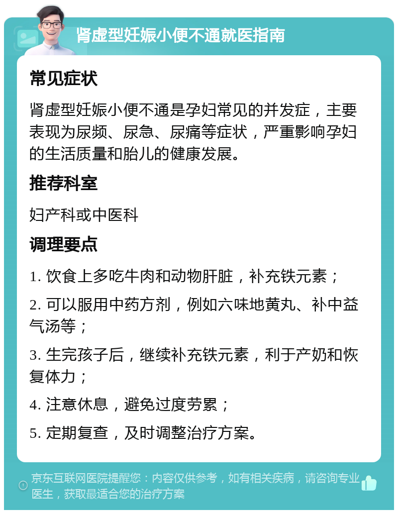 肾虚型妊娠小便不通就医指南 常见症状 肾虚型妊娠小便不通是孕妇常见的并发症，主要表现为尿频、尿急、尿痛等症状，严重影响孕妇的生活质量和胎儿的健康发展。 推荐科室 妇产科或中医科 调理要点 1. 饮食上多吃牛肉和动物肝脏，补充铁元素； 2. 可以服用中药方剂，例如六味地黄丸、补中益气汤等； 3. 生完孩子后，继续补充铁元素，利于产奶和恢复体力； 4. 注意休息，避免过度劳累； 5. 定期复查，及时调整治疗方案。