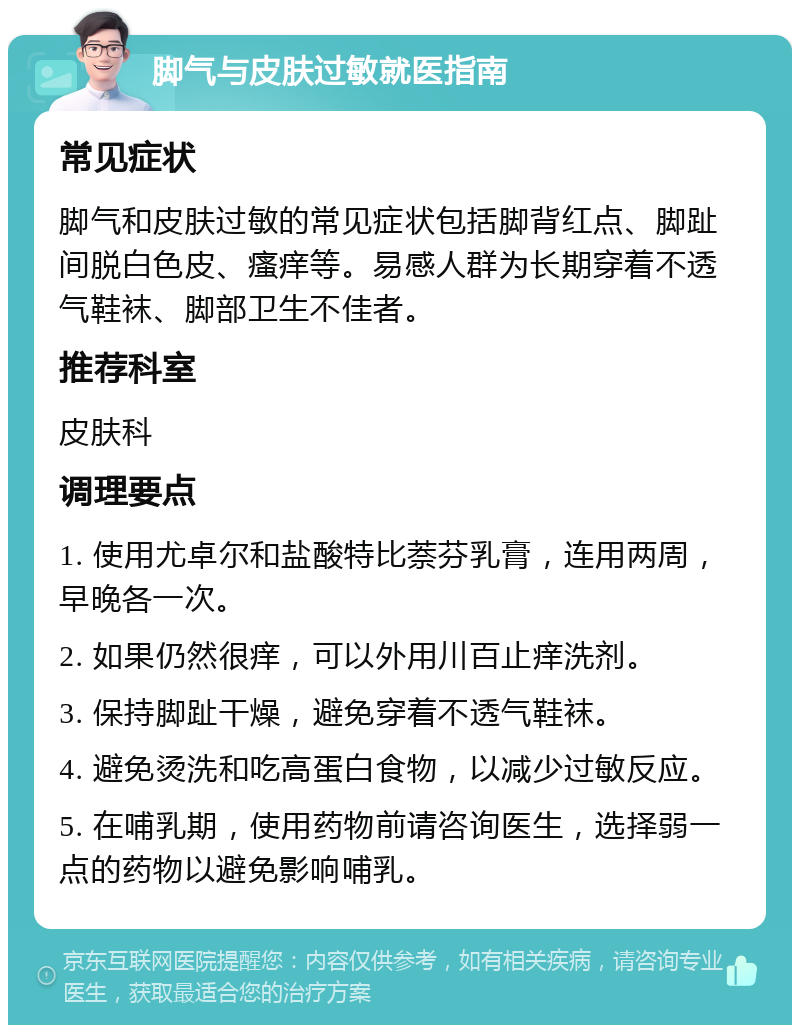 脚气与皮肤过敏就医指南 常见症状 脚气和皮肤过敏的常见症状包括脚背红点、脚趾间脱白色皮、瘙痒等。易感人群为长期穿着不透气鞋袜、脚部卫生不佳者。 推荐科室 皮肤科 调理要点 1. 使用尤卓尔和盐酸特比萘芬乳膏，连用两周，早晚各一次。 2. 如果仍然很痒，可以外用川百止痒洗剂。 3. 保持脚趾干燥，避免穿着不透气鞋袜。 4. 避免烫洗和吃高蛋白食物，以减少过敏反应。 5. 在哺乳期，使用药物前请咨询医生，选择弱一点的药物以避免影响哺乳。