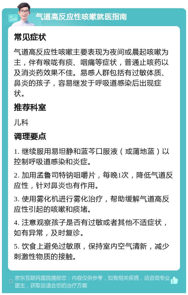 气道高反应性咳嗽就医指南 常见症状 气道高反应性咳嗽主要表现为夜间或晨起咳嗽为主，伴有喉咙有痰、咽痛等症状，普通止咳药以及消炎药效果不佳。易感人群包括有过敏体质、鼻炎的孩子，容易继发于呼吸道感染后出现症状。 推荐科室 儿科 调理要点 1. 继续服用易坦静和蓝芩口服液（或蒲地蓝）以控制呼吸道感染和炎症。 2. 加用孟鲁司特钠咀嚼片，每晚1次，降低气道反应性，针对鼻炎也有作用。 3. 使用雾化机进行雾化治疗，帮助缓解气道高反应性引起的咳嗽和痰堵。 4. 注意观察孩子是否有过敏或者其他不适症状，如有异常，及时复诊。 5. 饮食上避免过敏原，保持室内空气清新，减少刺激性物质的接触。