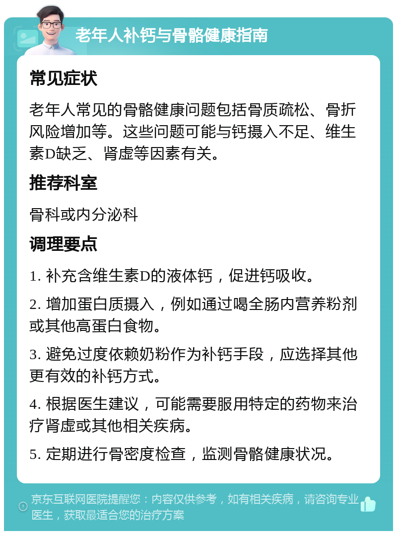 老年人补钙与骨骼健康指南 常见症状 老年人常见的骨骼健康问题包括骨质疏松、骨折风险增加等。这些问题可能与钙摄入不足、维生素D缺乏、肾虚等因素有关。 推荐科室 骨科或内分泌科 调理要点 1. 补充含维生素D的液体钙，促进钙吸收。 2. 增加蛋白质摄入，例如通过喝全肠内营养粉剂或其他高蛋白食物。 3. 避免过度依赖奶粉作为补钙手段，应选择其他更有效的补钙方式。 4. 根据医生建议，可能需要服用特定的药物来治疗肾虚或其他相关疾病。 5. 定期进行骨密度检查，监测骨骼健康状况。