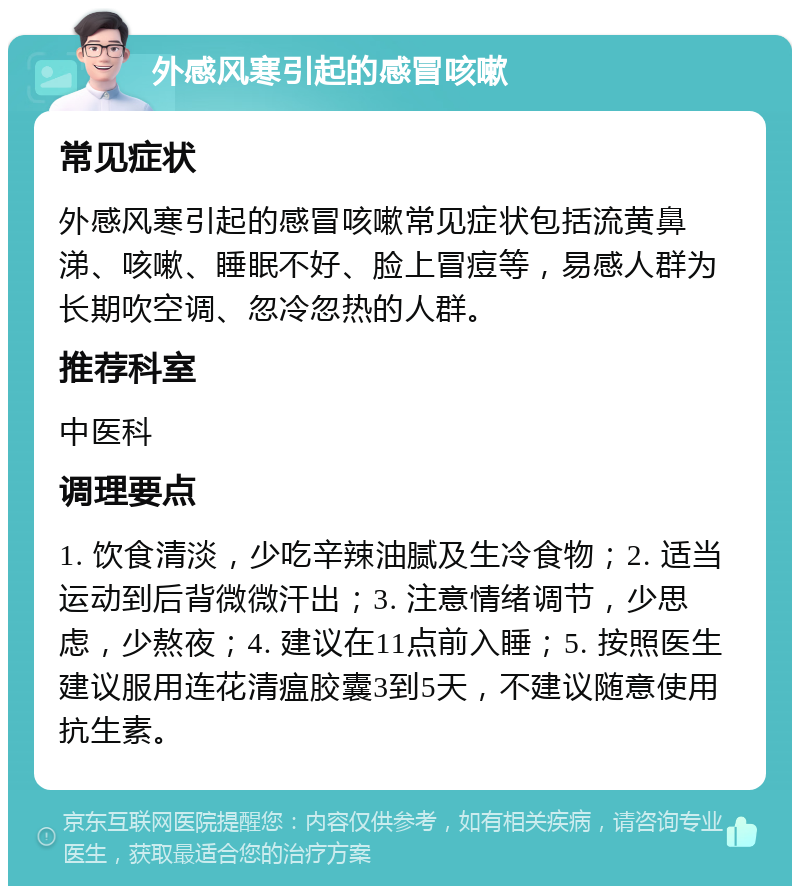 外感风寒引起的感冒咳嗽 常见症状 外感风寒引起的感冒咳嗽常见症状包括流黄鼻涕、咳嗽、睡眠不好、脸上冒痘等，易感人群为长期吹空调、忽冷忽热的人群。 推荐科室 中医科 调理要点 1. 饮食清淡，少吃辛辣油腻及生冷食物；2. 适当运动到后背微微汗出；3. 注意情绪调节，少思虑，少熬夜；4. 建议在11点前入睡；5. 按照医生建议服用连花清瘟胶囊3到5天，不建议随意使用抗生素。