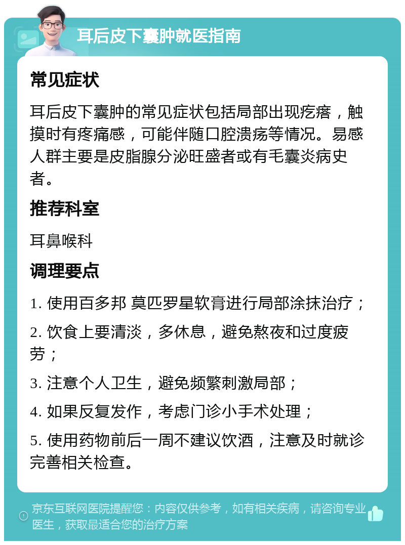 耳后皮下囊肿就医指南 常见症状 耳后皮下囊肿的常见症状包括局部出现疙瘩，触摸时有疼痛感，可能伴随口腔溃疡等情况。易感人群主要是皮脂腺分泌旺盛者或有毛囊炎病史者。 推荐科室 耳鼻喉科 调理要点 1. 使用百多邦 莫匹罗星软膏进行局部涂抹治疗； 2. 饮食上要清淡，多休息，避免熬夜和过度疲劳； 3. 注意个人卫生，避免频繁刺激局部； 4. 如果反复发作，考虑门诊小手术处理； 5. 使用药物前后一周不建议饮酒，注意及时就诊完善相关检查。